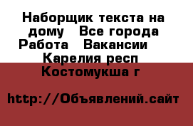 Наборщик текста на дому - Все города Работа » Вакансии   . Карелия респ.,Костомукша г.